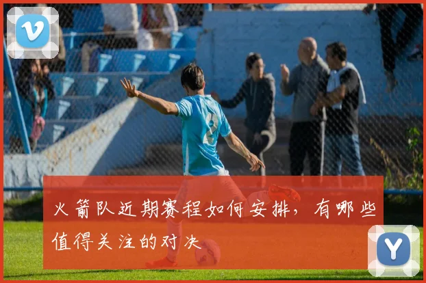 火箭队近期赛程如何安排，有哪些值得关注的对决