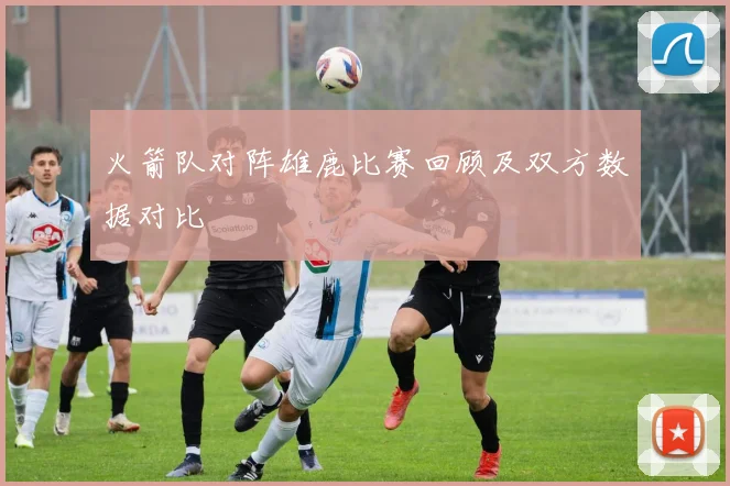 火箭队对阵雄鹿比赛回顾及双方数据对比