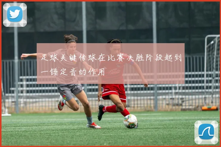 足球关键传球在比赛决胜阶段起到一锤定音的作用