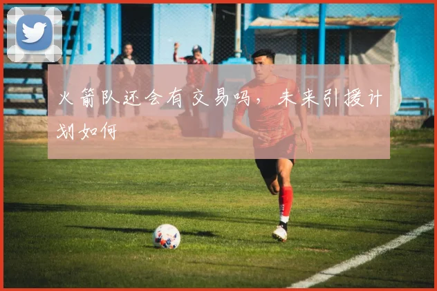 火箭队还会有交易吗，未来引援计划如何